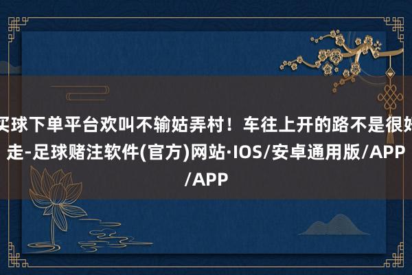 买球下单平台欢叫不输姑弄村！车往上开的路不是很好走-足球赌注软件(官方)网站·IOS/安卓通用版/APP