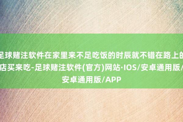 足球赌注软件在家里来不足吃饭的时辰就不错在路上的早餐店买来吃-足球赌注软件(官方)网站·IOS/安卓通用版/APP