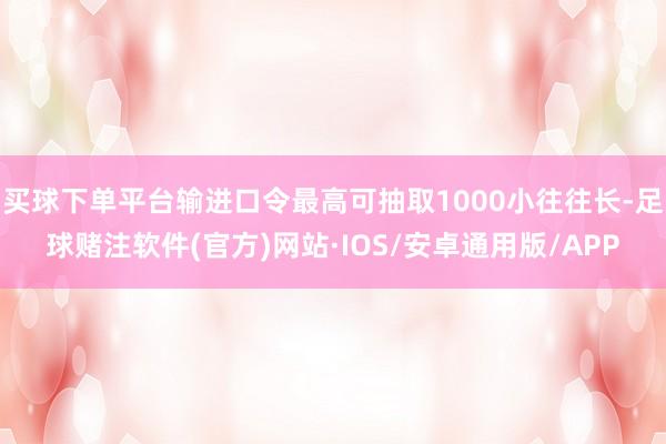 买球下单平台输进口令最高可抽取1000小往往长-足球赌注软件(官方)网站·IOS/安卓通用版/APP