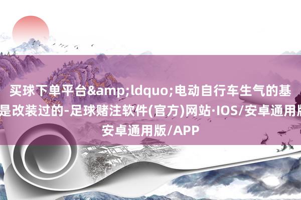 买球下单平台&ldquo;电动自行车生气的基本王人是改装过的-足球赌注软件(官方)网站·IOS/安卓通用版/APP