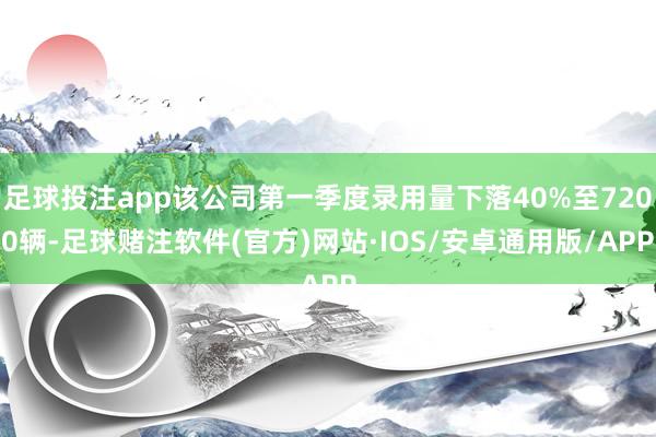 足球投注app该公司第一季度录用量下落40%至7200辆-足球赌注软件(官方)网站·IOS/安卓通用版/APP