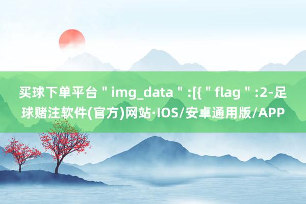 买球下单平台＂img_data＂:[{＂flag＂:2-足球赌注软件(官方)网站·IOS/安卓通用版/APP