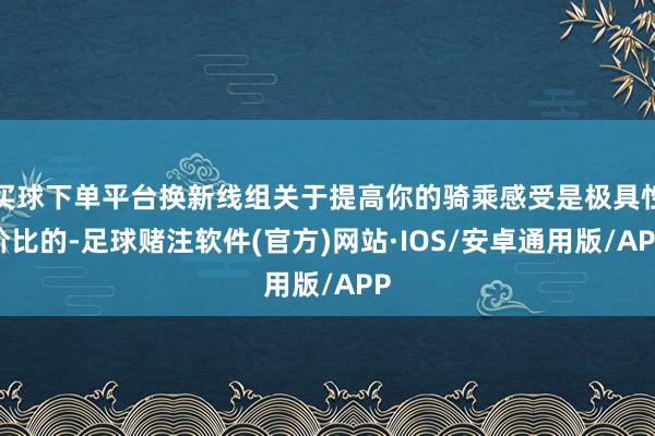 买球下单平台换新线组关于提高你的骑乘感受是极具性价比的-足球赌注软件(官方)网站·IOS/安卓通用版/APP