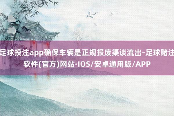 足球投注app确保车辆是正规报废渠谈流出-足球赌注软件(官方)网站·IOS/安卓通用版/APP