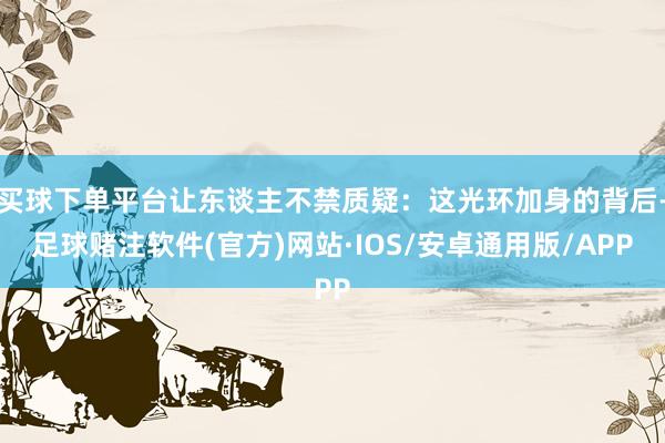 买球下单平台让东谈主不禁质疑：这光环加身的背后-足球赌注软件(官方)网站·IOS/安卓通用版/APP