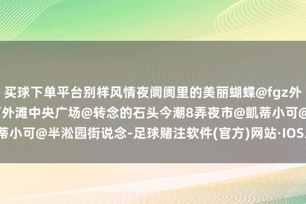 买球下单平台别样风情夜阛阓里的美丽蝴蝶@fgz外滩乍浦路桥夜市@凱蒂小可外滩中央广场@转念的石头今潮8弄夜市@凱蒂小可@半淞园街说念-足球赌注软件(官方)网站·IOS/安卓通用版/APP