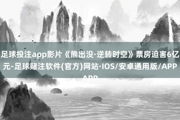 足球投注app影片《熊出没·逆转时空》票房迫害6亿元-足球赌注软件(官方)网站·IOS/安卓通用版/APP