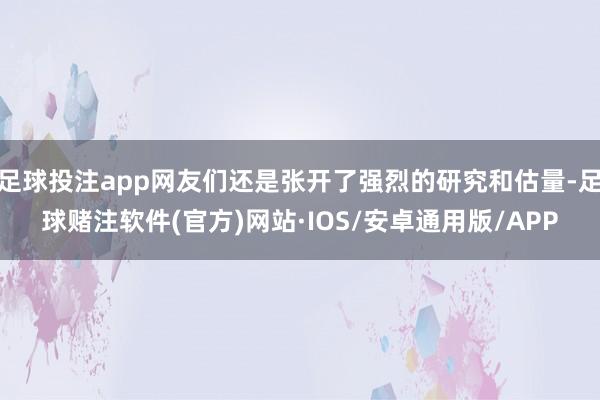 足球投注app网友们还是张开了强烈的研究和估量-足球赌注软件(官方)网站·IOS/安卓通用版/APP