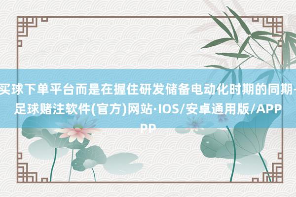 买球下单平台而是在握住研发储备电动化时期的同期-足球赌注软件(官方)网站·IOS/安卓通用版/APP