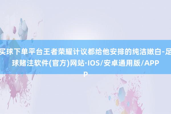 买球下单平台王者荣耀计议都给他安排的纯洁嫩白-足球赌注软件(官方)网站·IOS/安卓通用版/APP