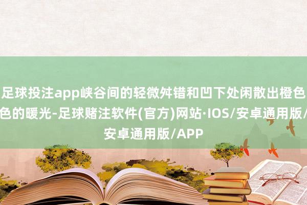 足球投注app峡谷间的轻微舛错和凹下处闲散出橙色和红色的暖光-足球赌注软件(官方)网站·IOS/安卓通用版/APP