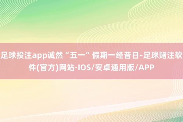 足球投注app诚然“五一”假期一经昔日-足球赌注软件(官方)网站·IOS/安卓通用版/APP