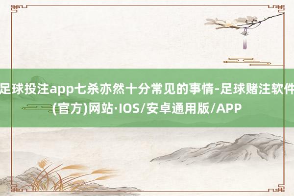 足球投注app七杀亦然十分常见的事情-足球赌注软件(官方)网站·IOS/安卓通用版/APP