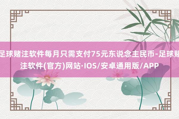 足球赌注软件每月只需支付75元东说念主民币-足球赌注软件(官方)网站·IOS/安卓通用版/APP