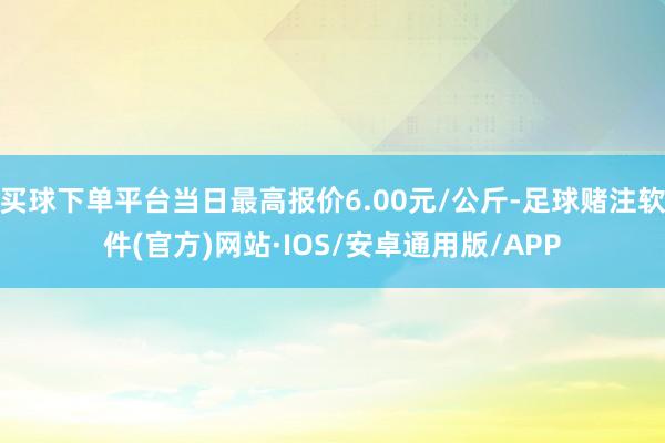 买球下单平台当日最高报价6.00元/公斤-足球赌注软件(官方)网站·IOS/安卓通用版/APP