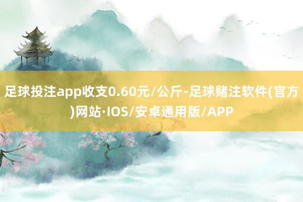 足球投注app收支0.60元/公斤-足球赌注软件(官方)网站·IOS/安卓通用版/APP