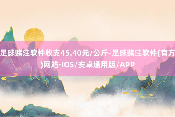 足球赌注软件收支45.40元/公斤-足球赌注软件(官方)网站·IOS/安卓通用版/APP