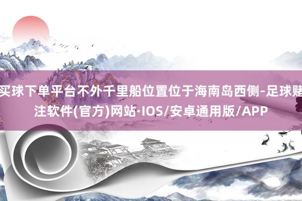 买球下单平台不外千里船位置位于海南岛西侧-足球赌注软件(官方)网站·IOS/安卓通用版/APP