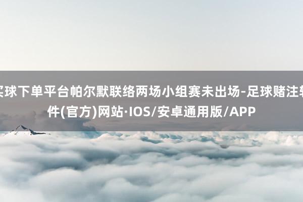 买球下单平台帕尔默联络两场小组赛未出场-足球赌注软件(官方)网站·IOS/安卓通用版/APP