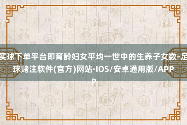 买球下单平台即育龄妇女平均一世中的生养子女数-足球赌注软件(官方)网站·IOS/安卓通用版/APP