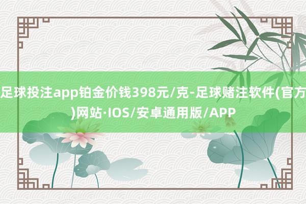 足球投注app铂金价钱398元/克-足球赌注软件(官方)网站·IOS/安卓通用版/APP