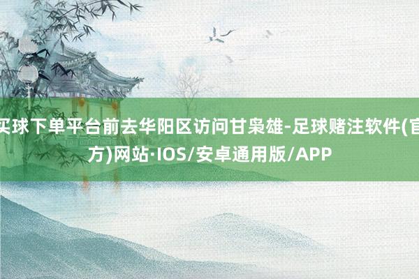 买球下单平台前去华阳区访问甘枭雄-足球赌注软件(官方)网站·IOS/安卓通用版/APP