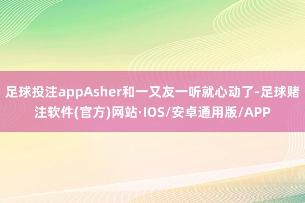 足球投注appAsher和一又友一听就心动了-足球赌注软件(官方)网站·IOS/安卓通用版/APP