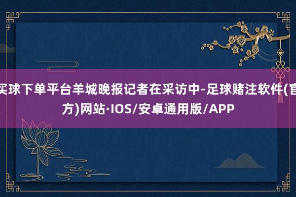 买球下单平台羊城晚报记者在采访中-足球赌注软件(官方)网站·IOS/安卓通用版/APP