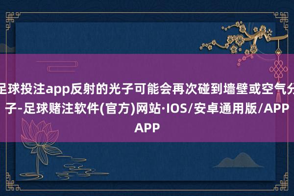 足球投注app反射的光子可能会再次碰到墙壁或空气分子-足球赌注软件(官方)网站·IOS/安卓通用版/APP