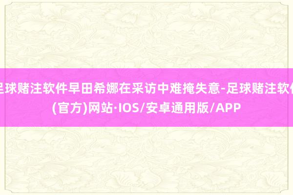 足球赌注软件早田希娜在采访中难掩失意-足球赌注软件(官方)网站·IOS/安卓通用版/APP