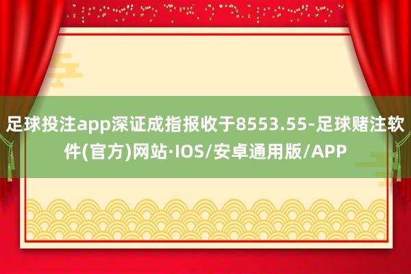 足球投注app深证成指报收于8553.55-足球赌注软件(官方)网站·IOS/安卓通用版/APP