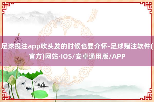 足球投注app吹头发的时候也要介怀-足球赌注软件(官方)网站·IOS/安卓通用版/APP