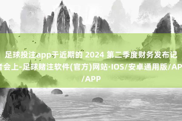 足球投注app于近期的 2024 第二季度财务发布记者会上-足球赌注软件(官方)网站·IOS/安卓通用版/APP