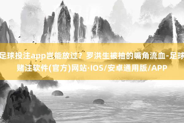 足球投注app岂能放过？罗洪生被抽的嘴角流血-足球赌注软件(官方)网站·IOS/安卓通用版/APP