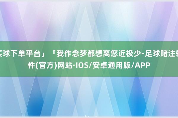 买球下单平台」「我作念梦都想离您近极少-足球赌注软件(官方)网站·IOS/安卓通用版/APP