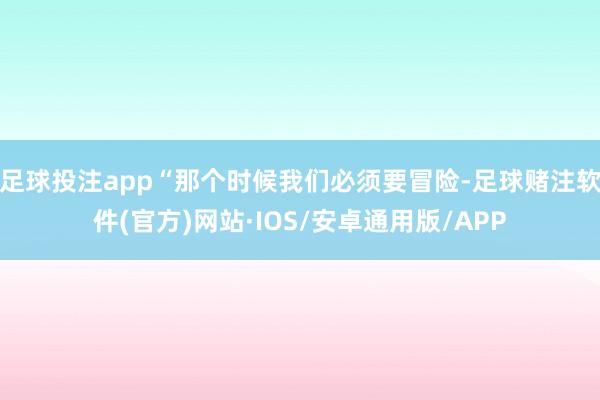 足球投注app“那个时候我们必须要冒险-足球赌注软件(官方)网站·IOS/安卓通用版/APP