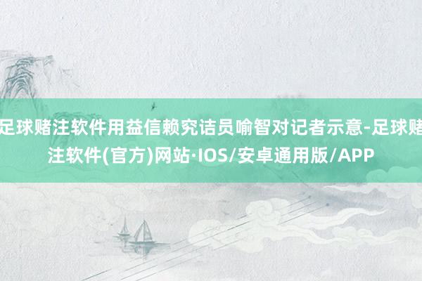 足球赌注软件用益信赖究诘员喻智对记者示意-足球赌注软件(官方)网站·IOS/安卓通用版/APP