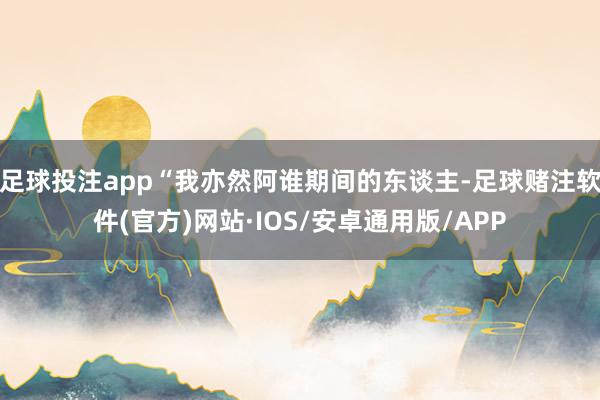 足球投注app“我亦然阿谁期间的东谈主-足球赌注软件(官方)网站·IOS/安卓通用版/APP