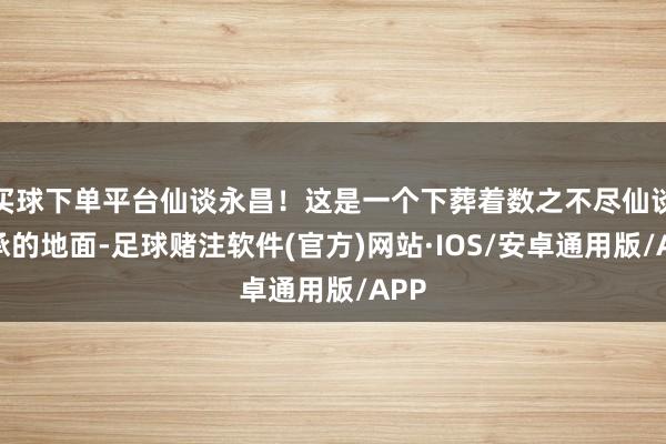 买球下单平台仙谈永昌！这是一个下葬着数之不尽仙谈传承的地面-足球赌注软件(官方)网站·IOS/安卓通用版/APP