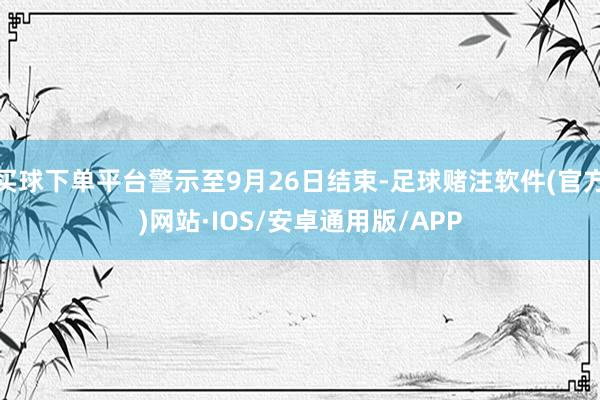 买球下单平台警示至9月26日结束-足球赌注软件(官方)网站·IOS/安卓通用版/APP