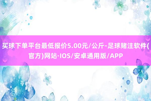 买球下单平台最低报价5.00元/公斤-足球赌注软件(官方)网站·IOS/安卓通用版/APP