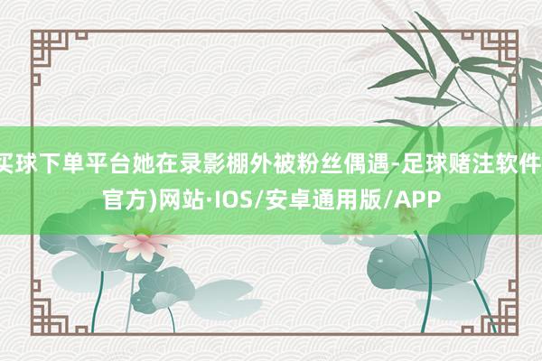 买球下单平台她在录影棚外被粉丝偶遇-足球赌注软件(官方)网站·IOS/安卓通用版/APP