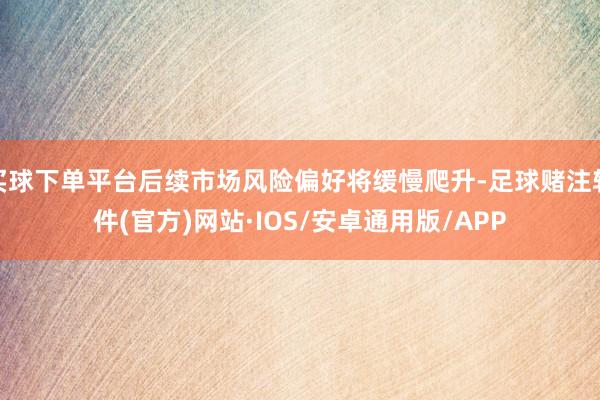 买球下单平台后续市场风险偏好将缓慢爬升-足球赌注软件(官方)网站·IOS/安卓通用版/APP