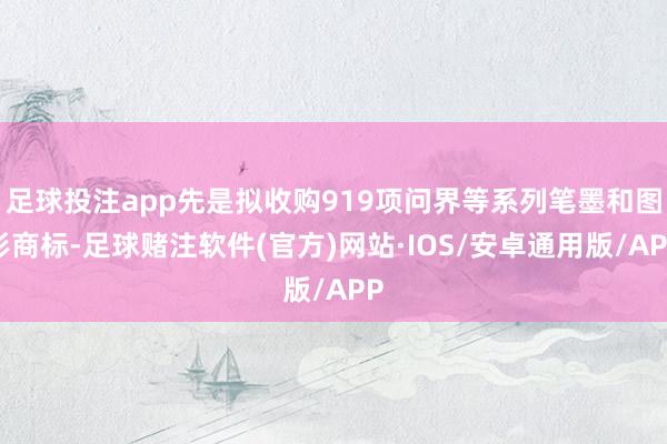 足球投注app先是拟收购919项问界等系列笔墨和图形商标-足球赌注软件(官方)网站·IOS/安卓通用版/APP