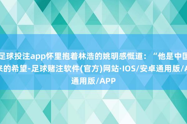 足球投注app怀里抱着林浩的姚明感慨道：“他是中国未来的希望-足球赌注软件(官方)网站·IOS/安卓通用版/APP