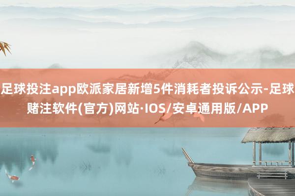 足球投注app欧派家居新增5件消耗者投诉公示-足球赌注软件(官方)网站·IOS/安卓通用版/APP