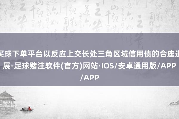 买球下单平台以反应上交长处三角区域信用债的合座进展-足球赌注软件(官方)网站·IOS/安卓通用版/APP