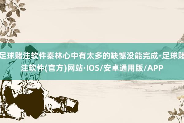 足球赌注软件秦林心中有太多的缺憾没能完成-足球赌注软件(官方)网站·IOS/安卓通用版/APP