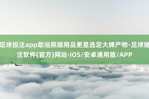 足球投注app助浴照顾用品更是选定大牌产物-足球赌注软件(官方)网站·IOS/安卓通用版/APP