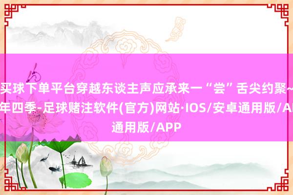 买球下单平台穿越东谈主声应承来一“尝”舌尖约聚~一年四季-足球赌注软件(官方)网站·IOS/安卓通用版/APP